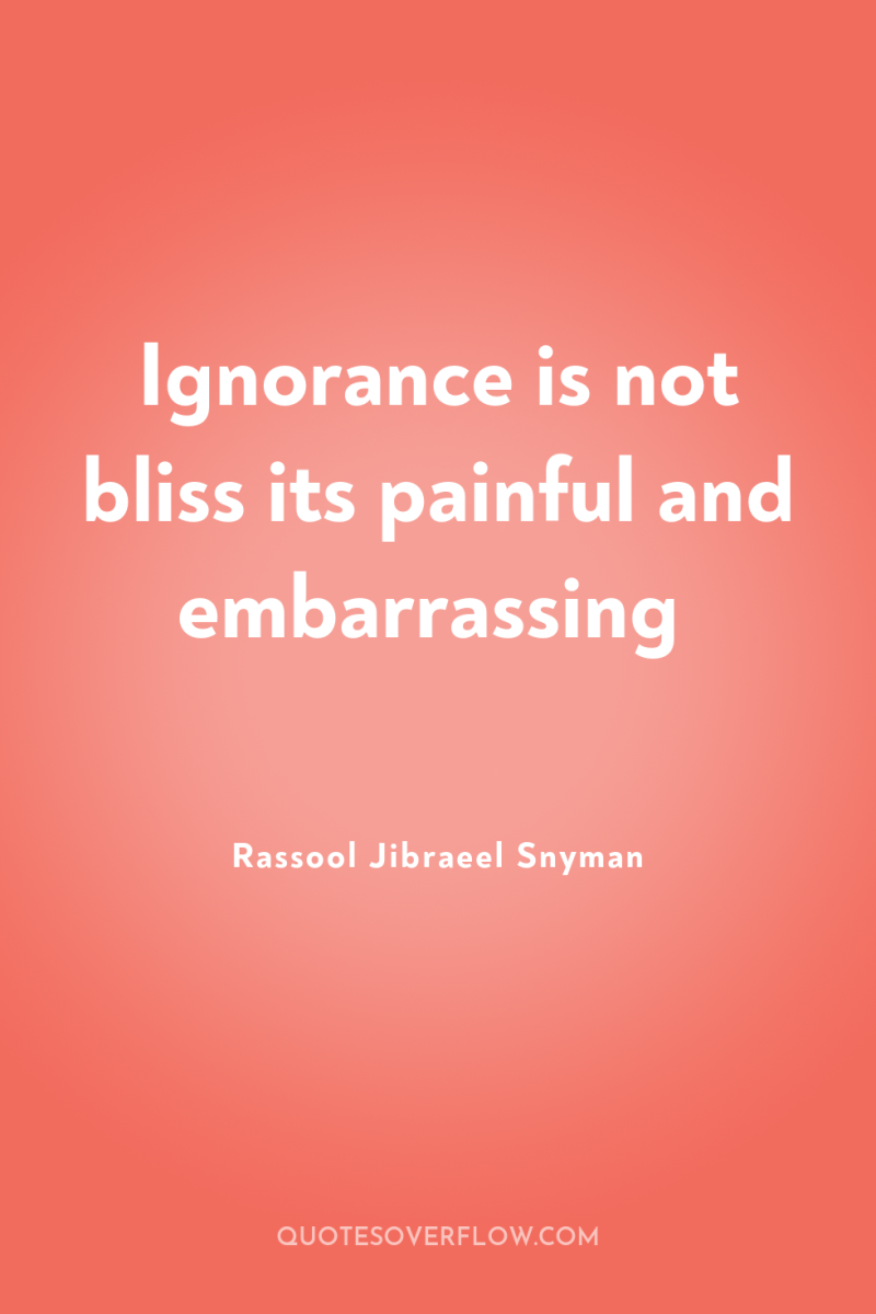 Ignorance is not bliss its painful and embarrassing 