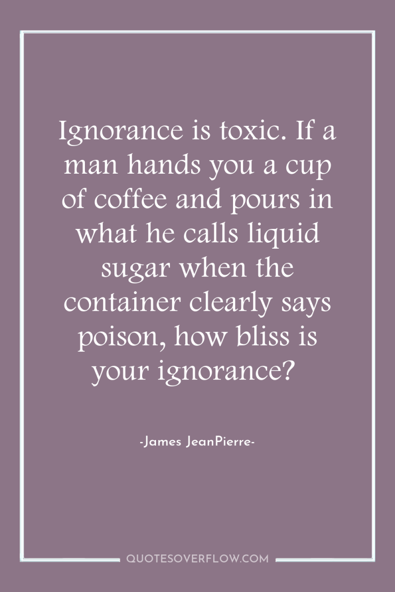 Ignorance is toxic. If a man hands you a cup...
