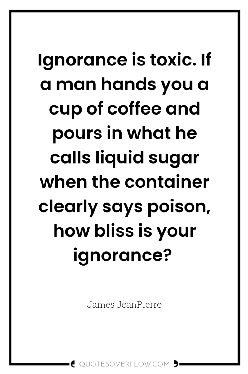 Ignorance is toxic. If a man hands you a cup...
