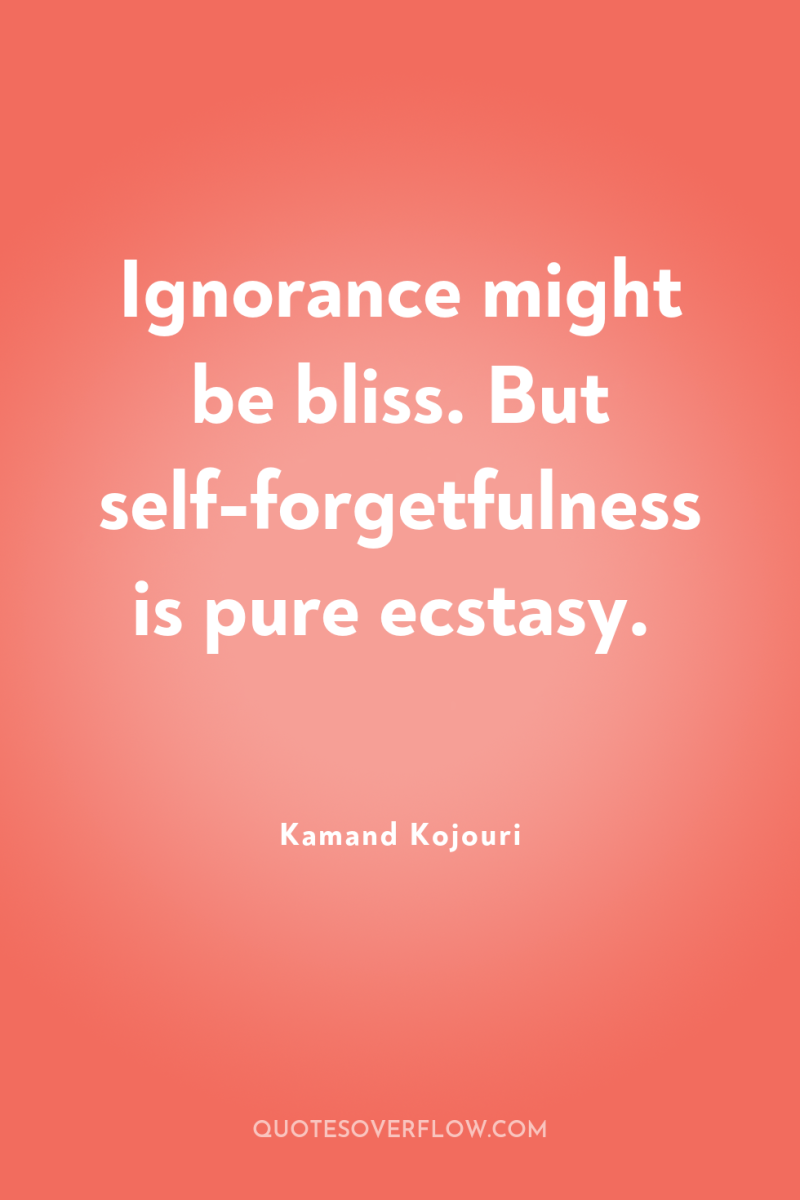 Ignorance might be bliss. But self-forgetfulness is pure ecstasy. 