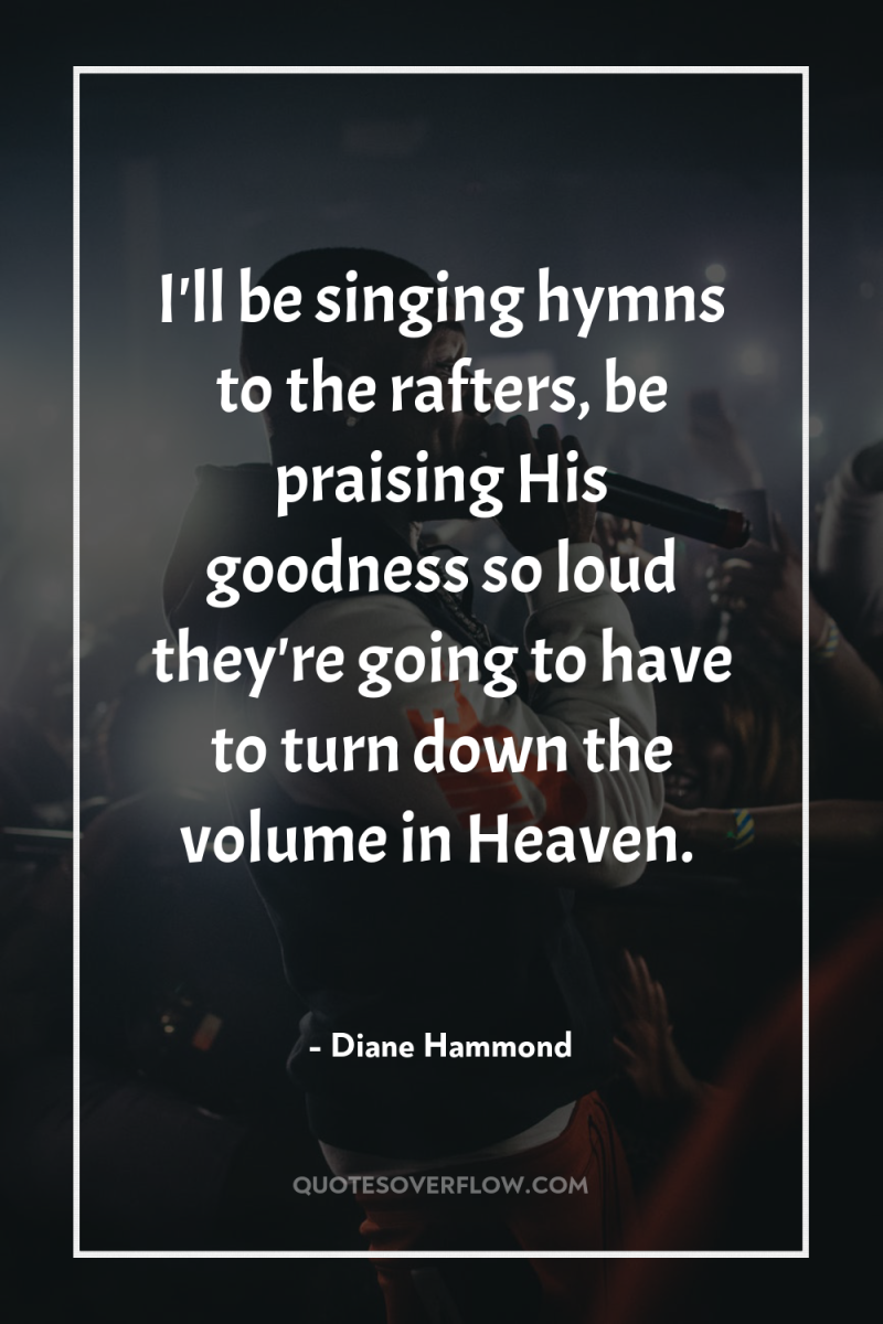 I'll be singing hymns to the rafters, be praising His...