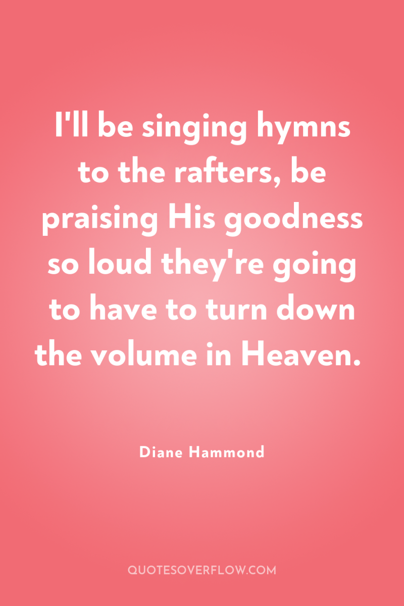I'll be singing hymns to the rafters, be praising His...