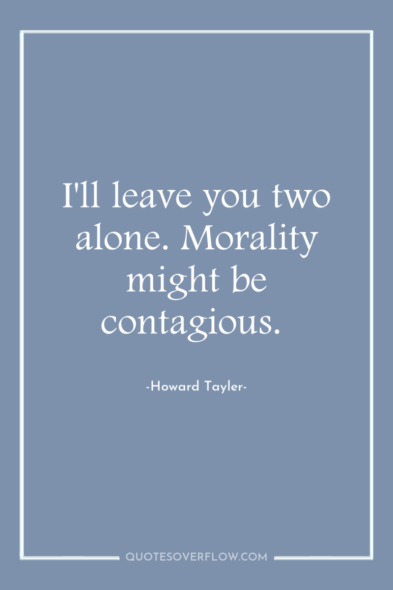 I'll leave you two alone. Morality might be contagious. 