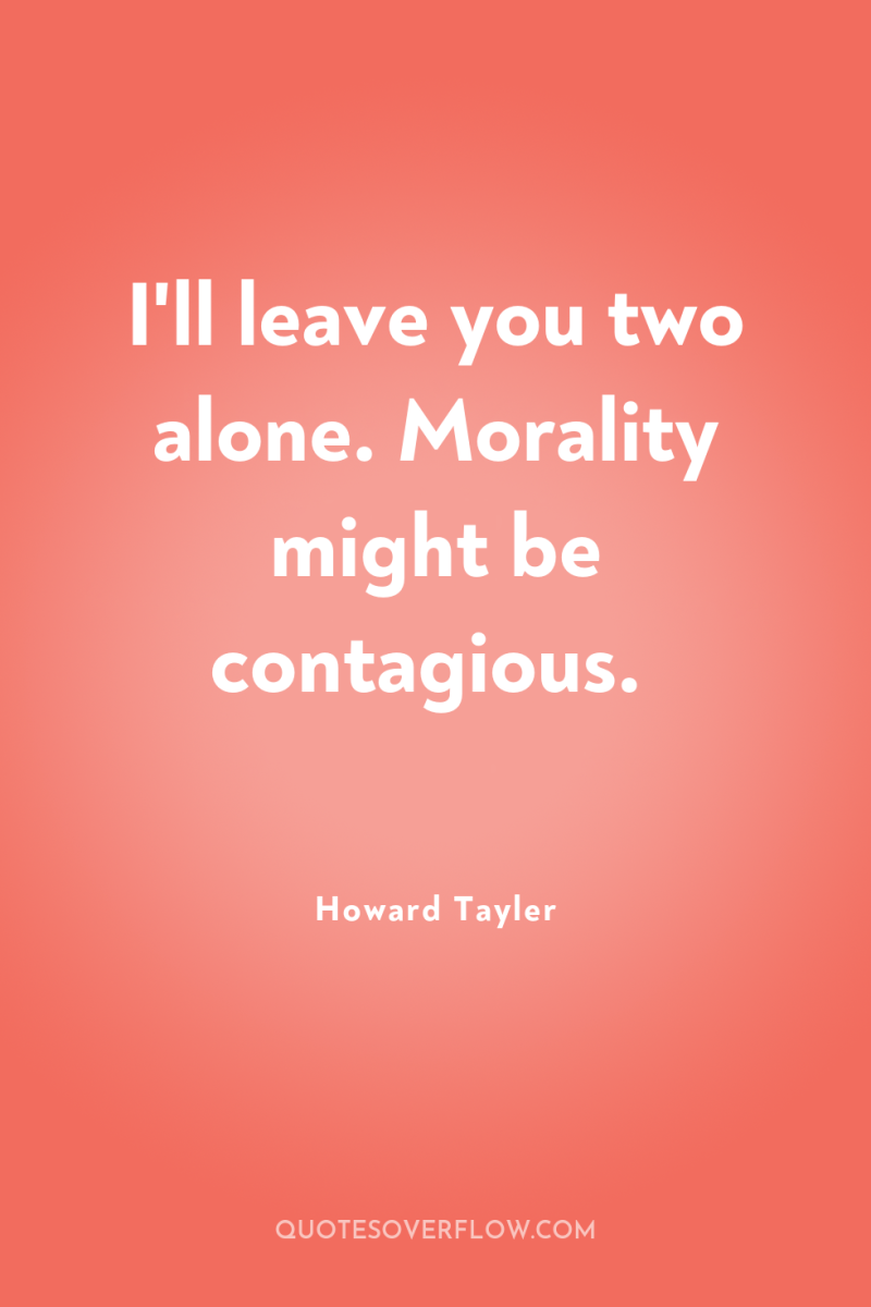I'll leave you two alone. Morality might be contagious. 