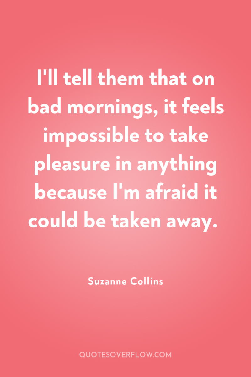 I'll tell them that on bad mornings, it feels impossible...