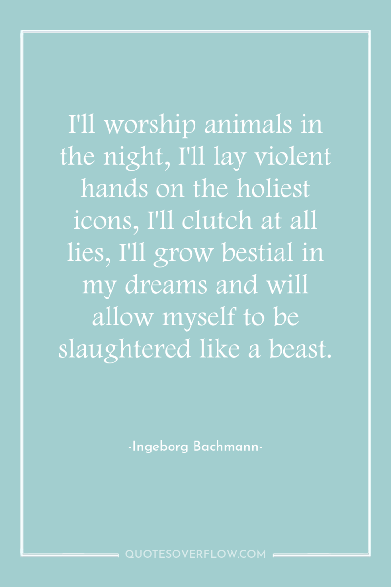 I'll worship animals in the night, I'll lay violent hands...
