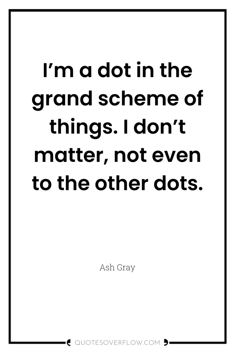 I’m a dot in the grand scheme of things. I...