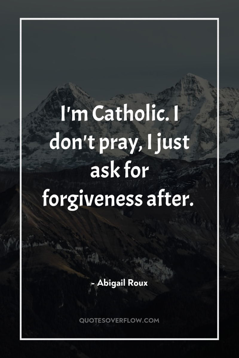 I'm Catholic. I don't pray, I just ask for forgiveness...