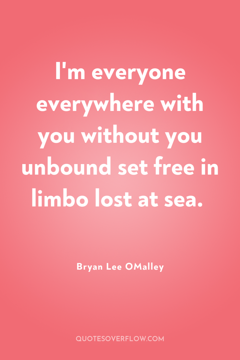 I'm everyone everywhere with you without you unbound set free...