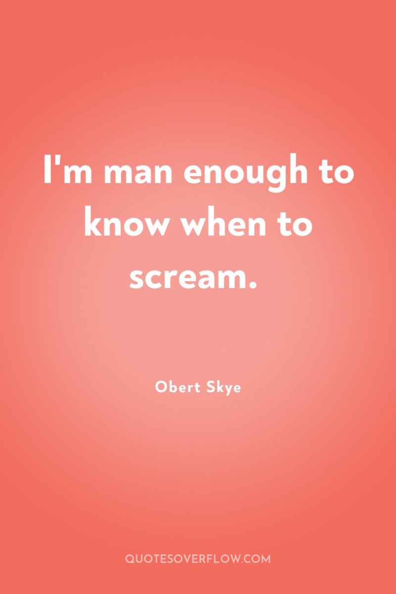 I'm man enough to know when to scream. 