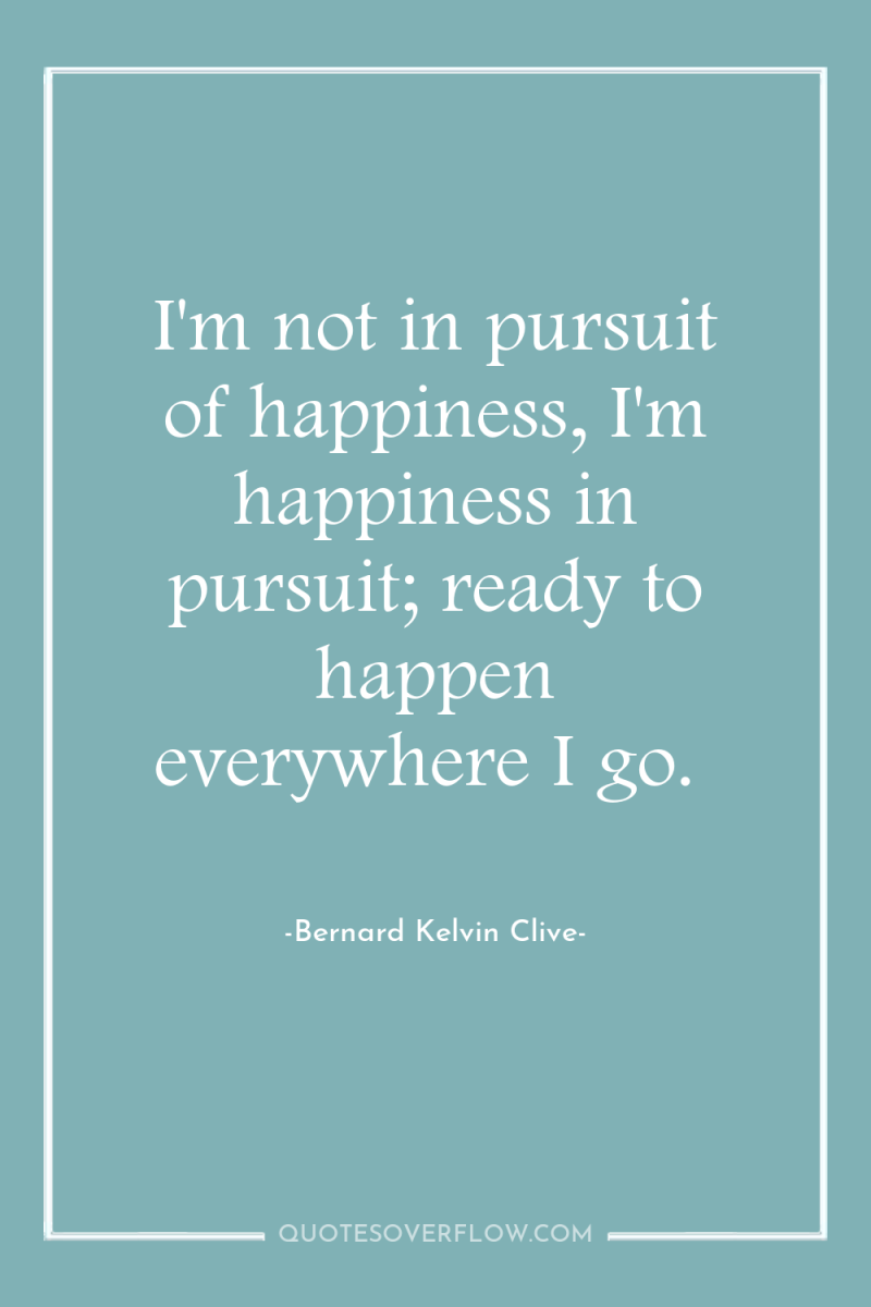 I'm not in pursuit of happiness, I'm happiness in pursuit;...