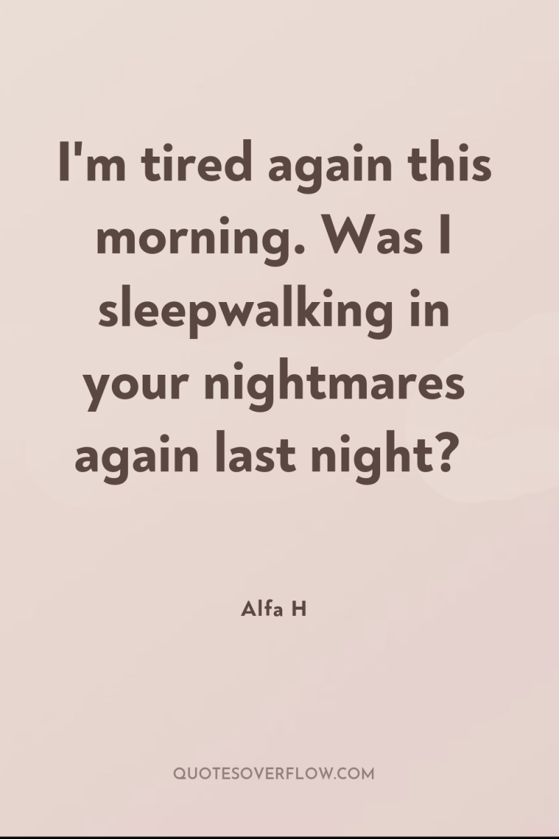 I'm tired again this morning. Was I sleepwalking in your...