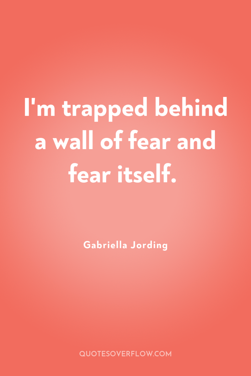 I'm trapped behind a wall of fear and fear itself. 