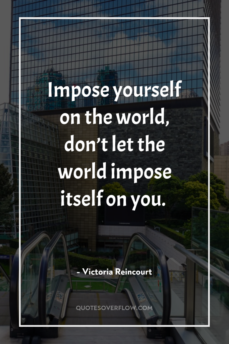 Impose yourself on the world, don’t let the world impose...
