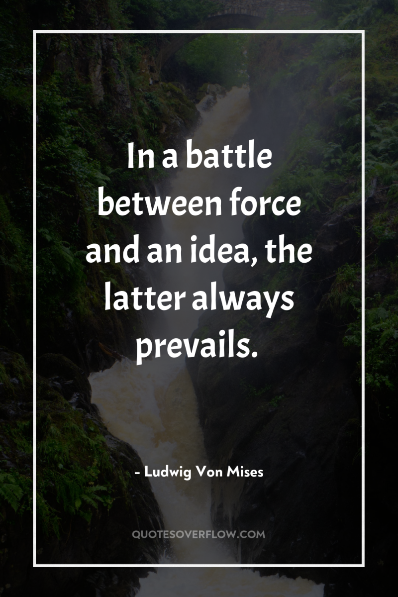 In a battle between force and an idea, the latter...