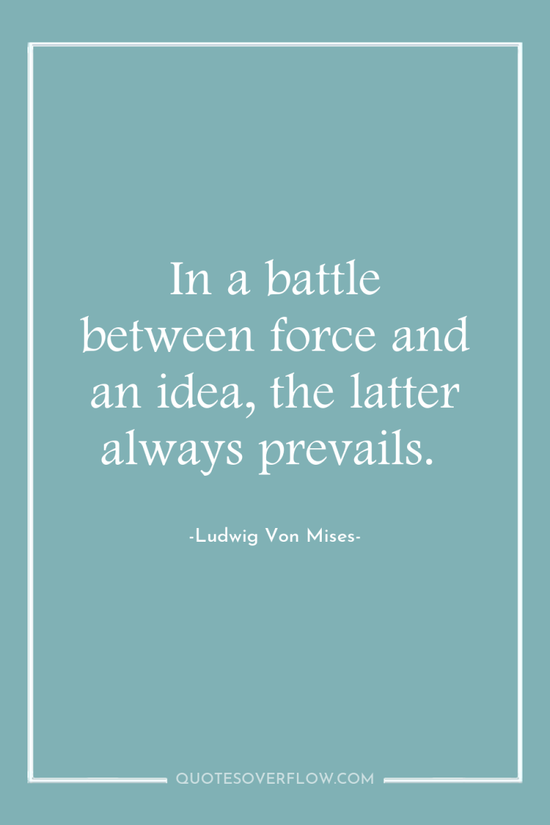 In a battle between force and an idea, the latter...