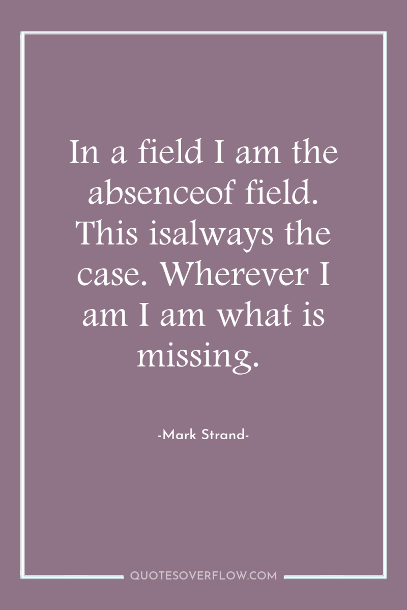 In a field I am the absenceof field. This isalways...