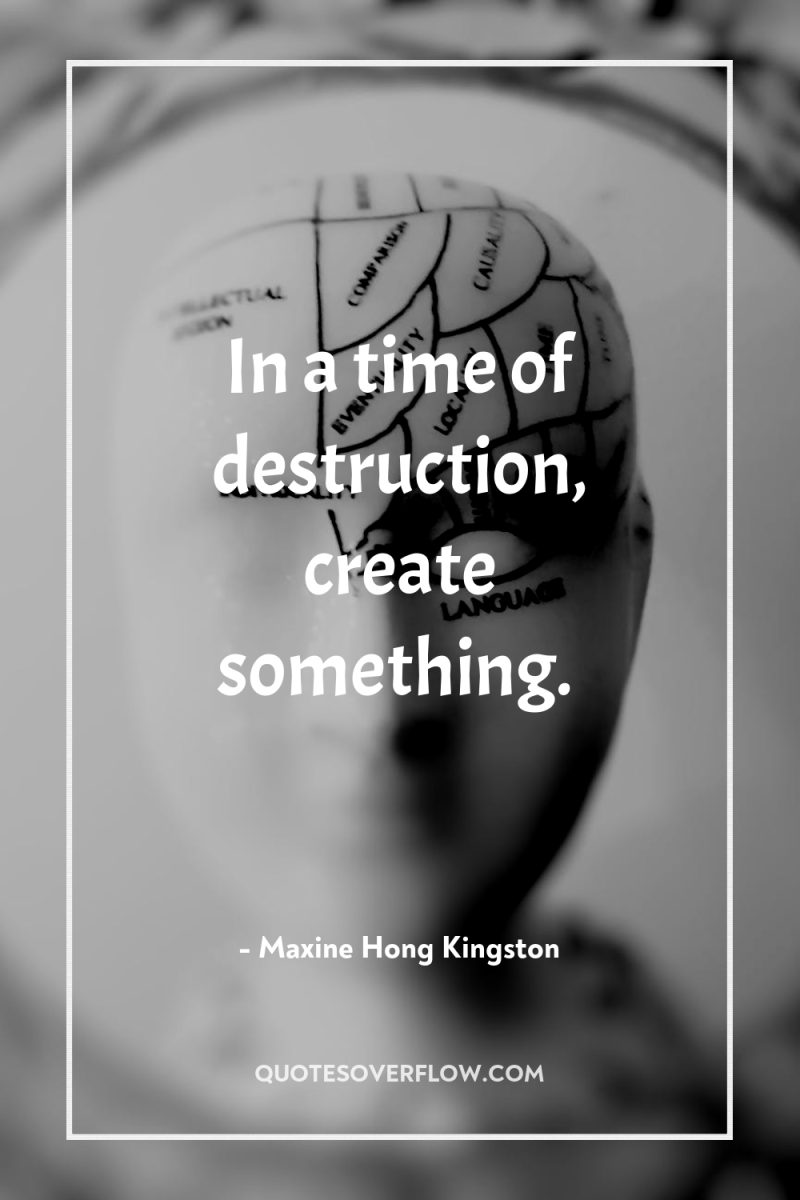 In a time of destruction, create something. 