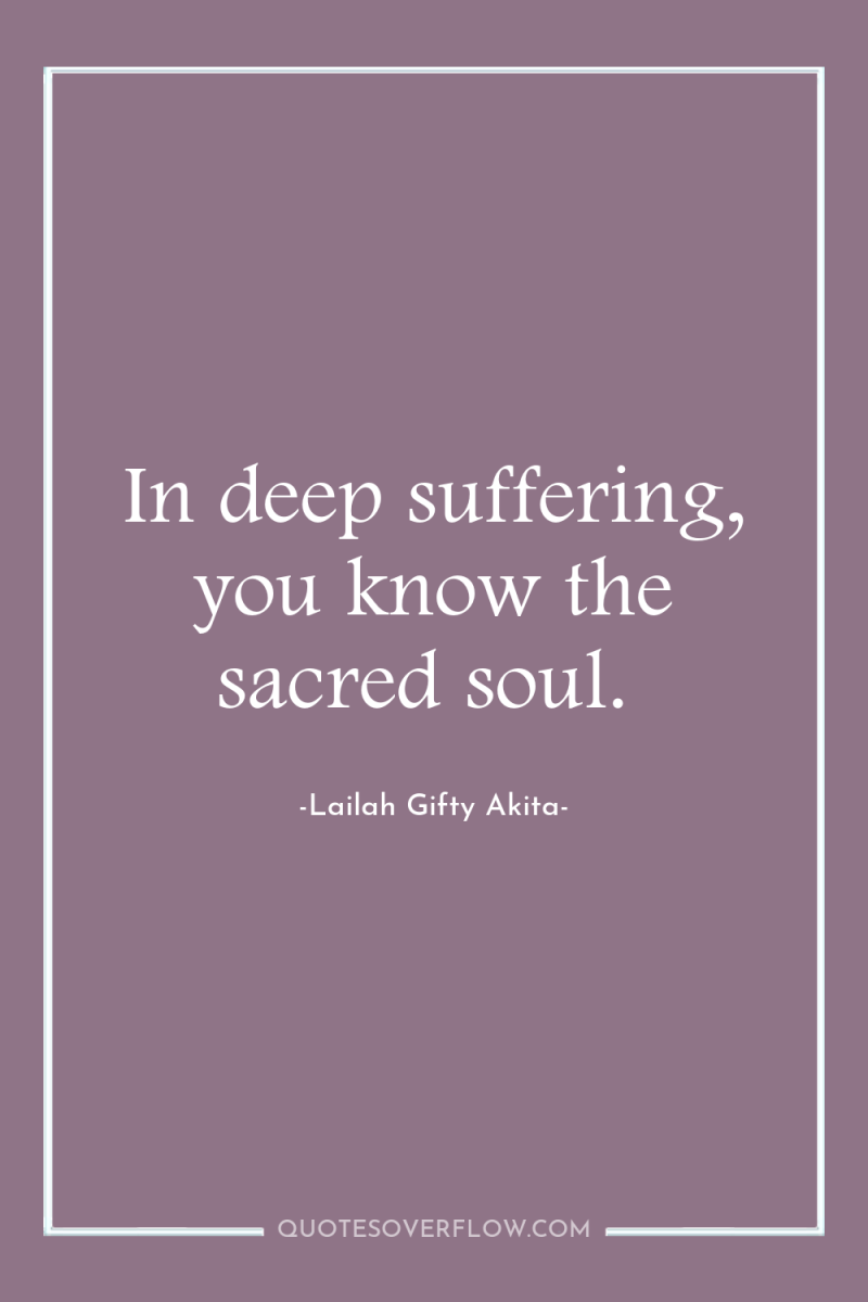 In deep suffering, you know the sacred soul. 