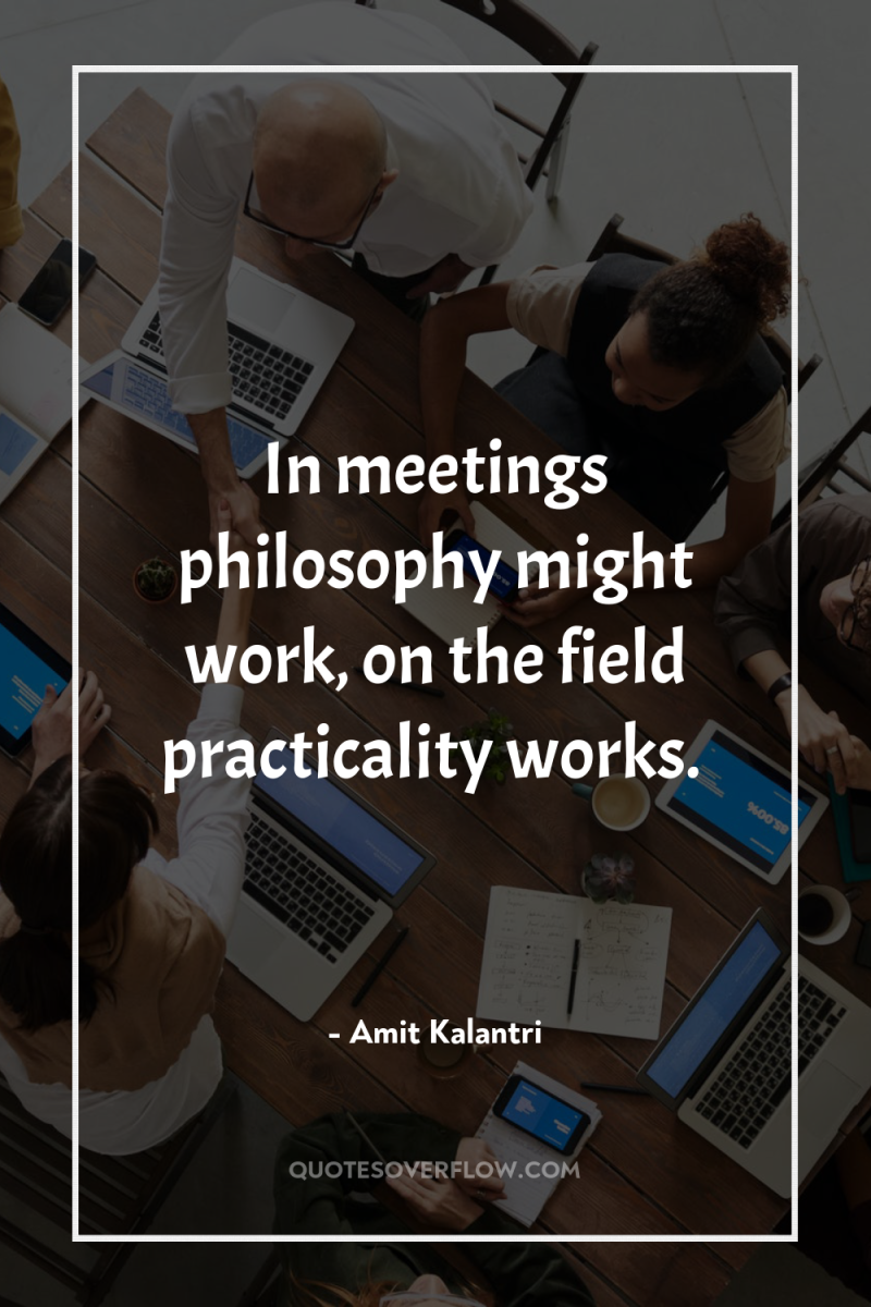 In meetings philosophy might work, on the field practicality works. 