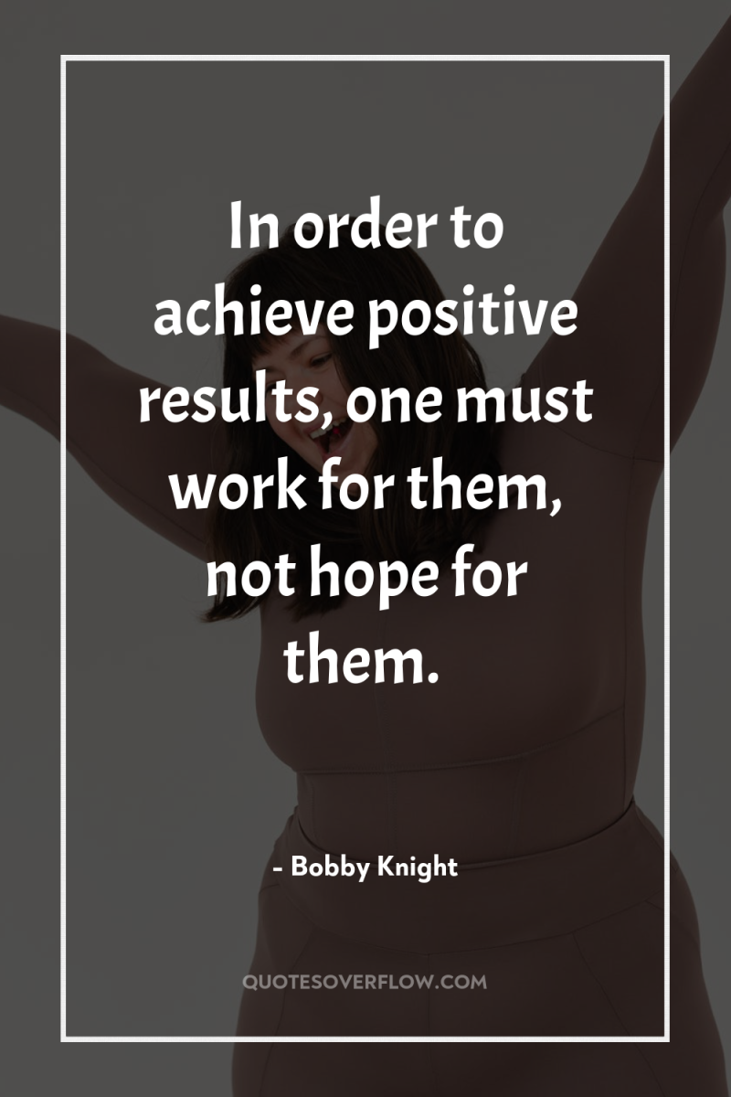 In order to achieve positive results, one must work for...