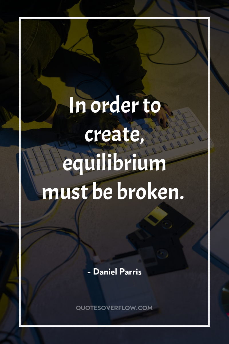 In order to create, equilibrium must be broken. 