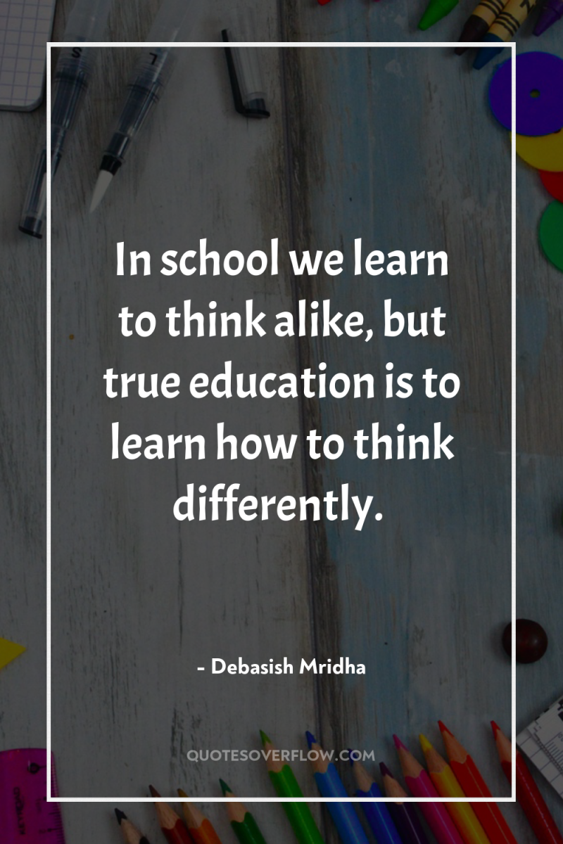 In school we learn to think alike, but true education...