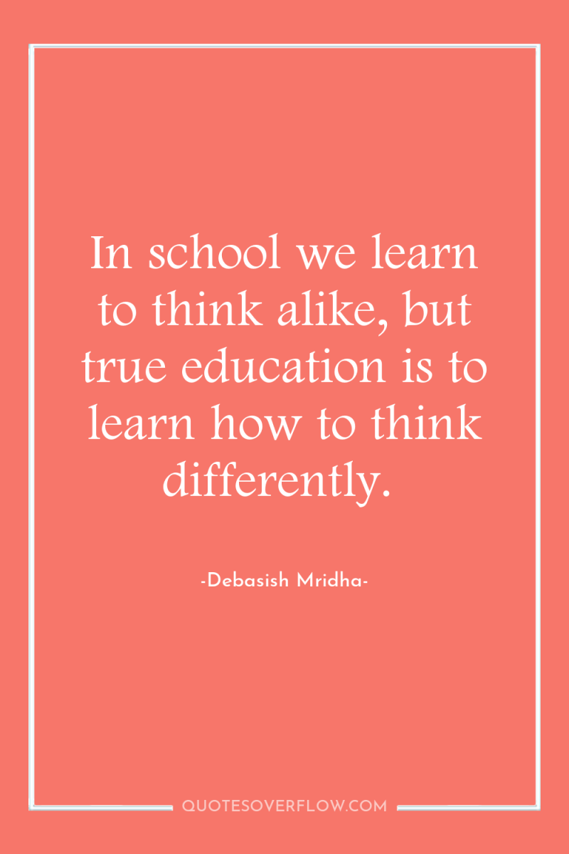 In school we learn to think alike, but true education...
