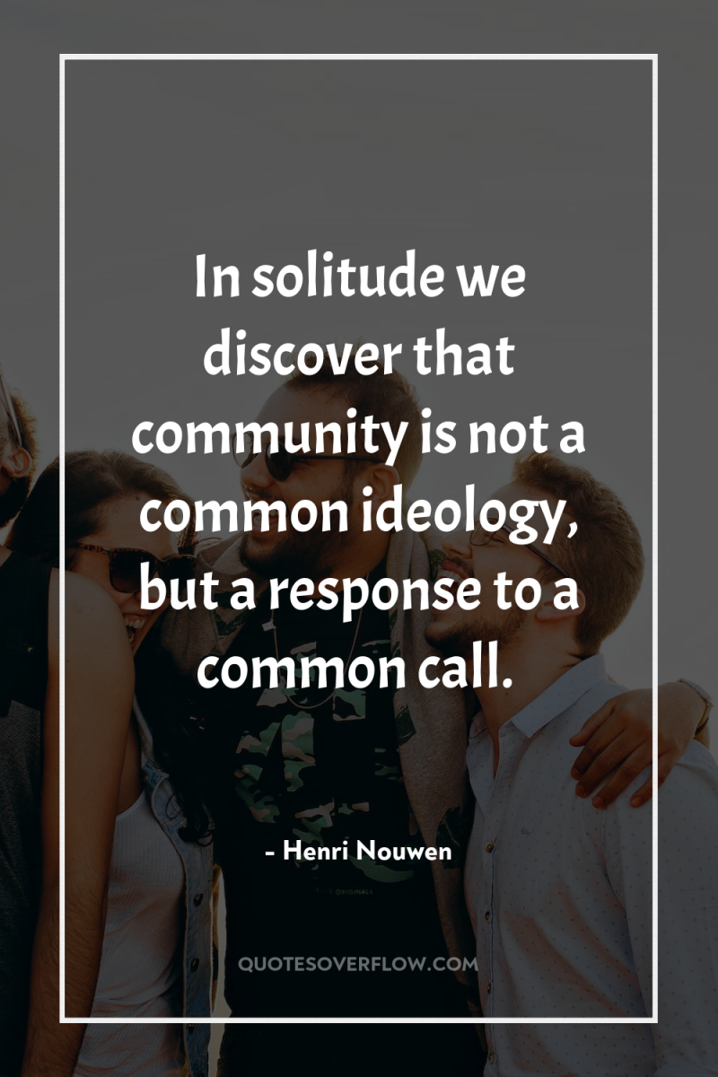 In solitude we discover that community is not a common...
