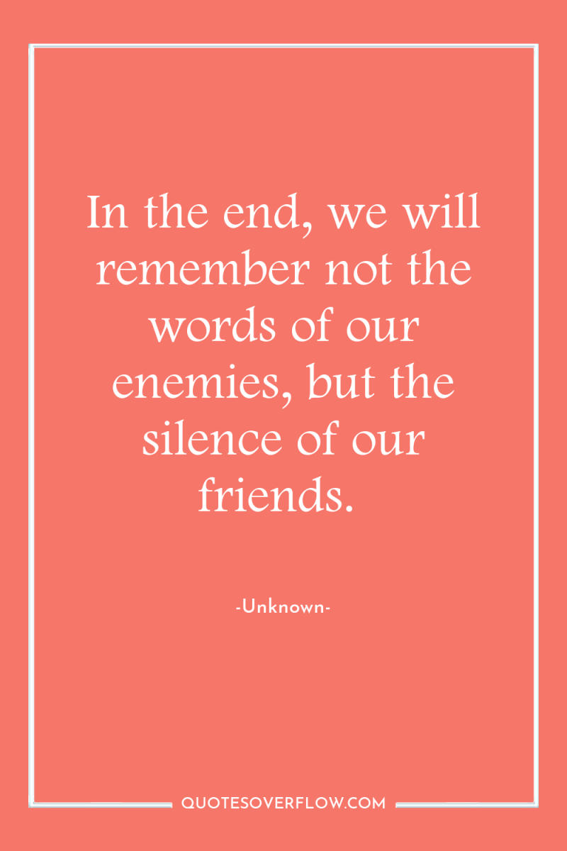 In the end, we will remember not the words of...