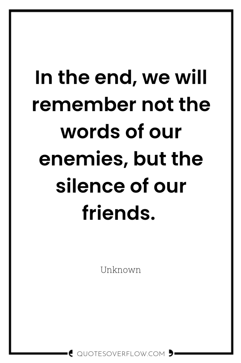 In the end, we will remember not the words of...