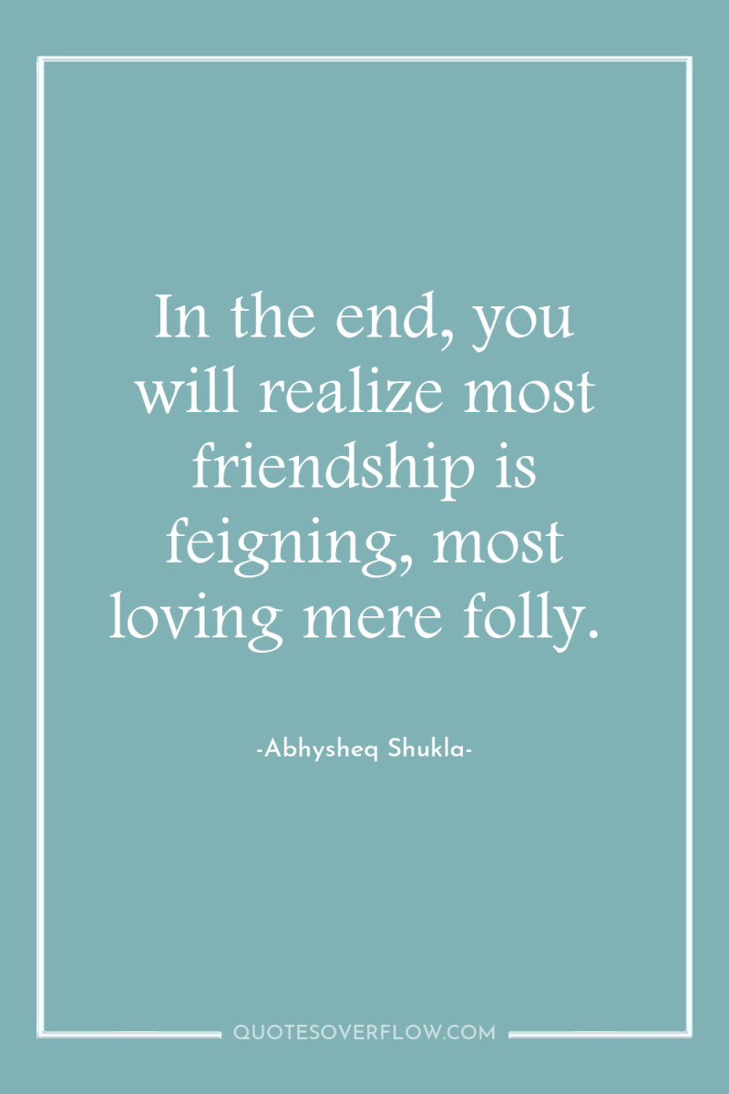 In the end, you will realize most friendship is feigning,...