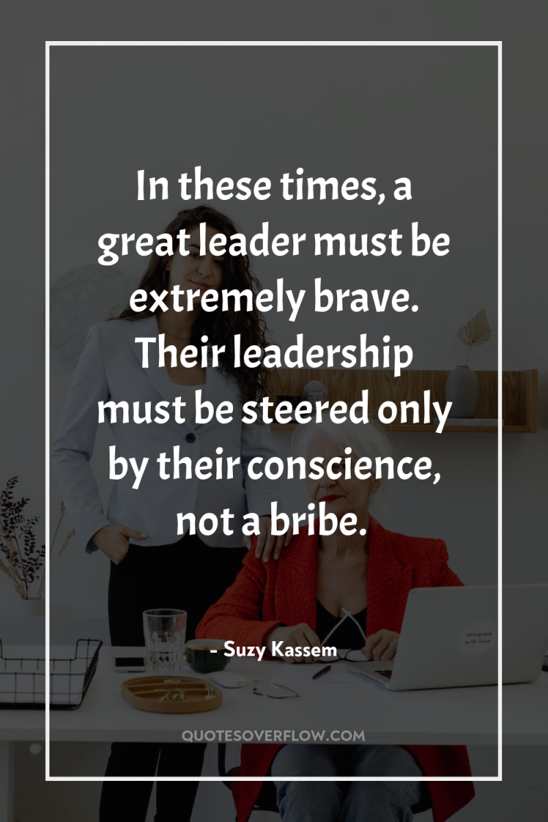 In these times, a great leader must be extremely brave....