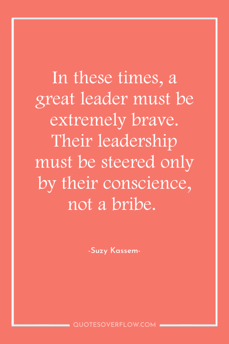 In these times, a great leader must be extremely brave....