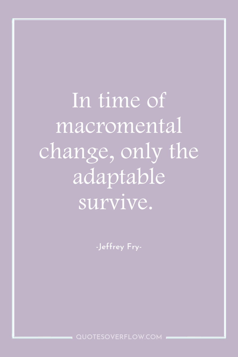 In time of macromental change, only the adaptable survive. 