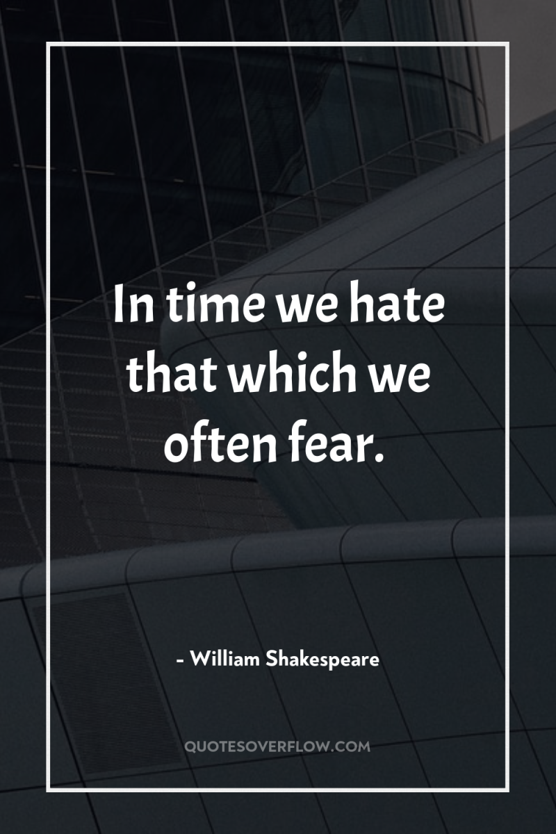 In time we hate that which we often fear. 