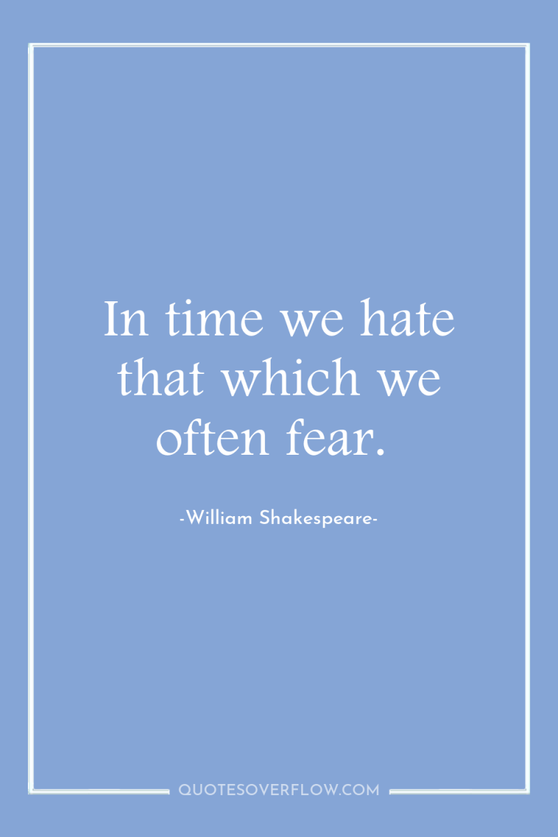 In time we hate that which we often fear. 