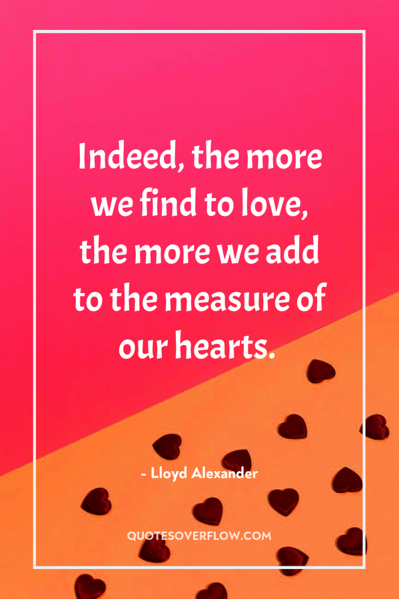 Indeed, the more we find to love, the more we...