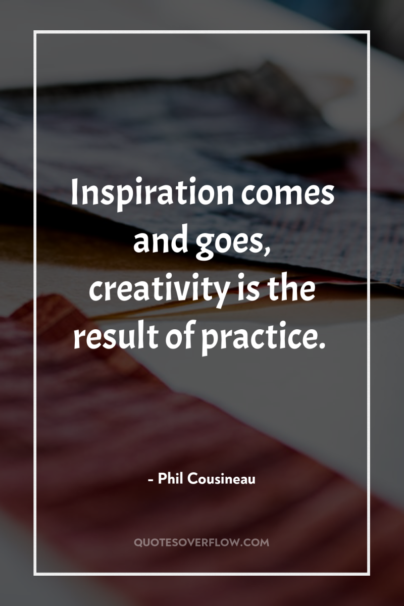 Inspiration comes and goes, creativity is the result of practice. 