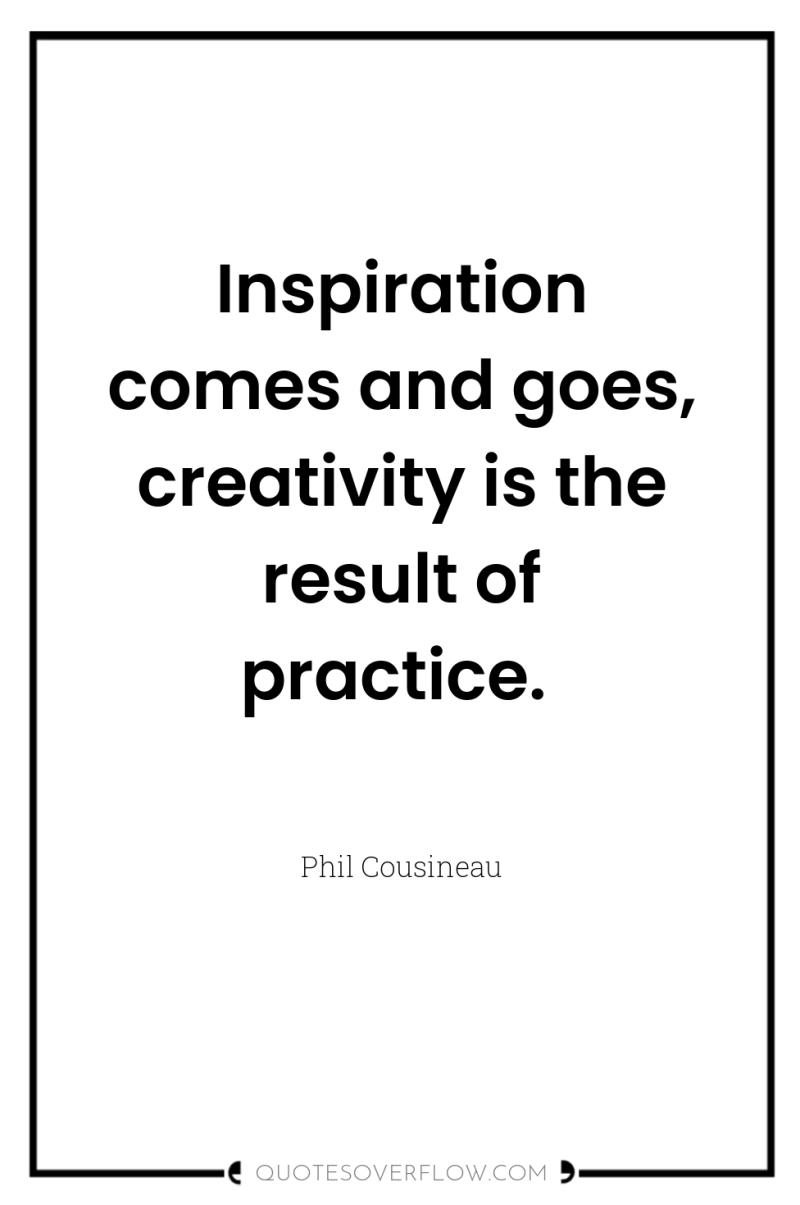 Inspiration comes and goes, creativity is the result of practice. 