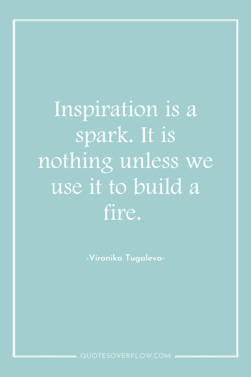 Inspiration is a spark. It is nothing unless we use...