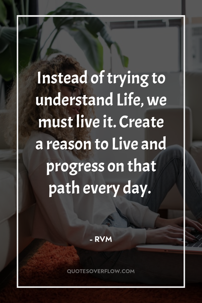 Instead of trying to understand Life, we must live it....