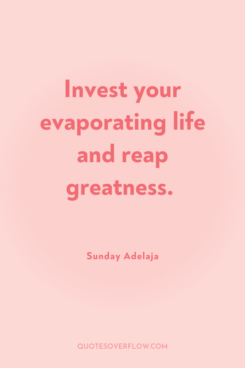 Invest your evaporating life and reap greatness. 