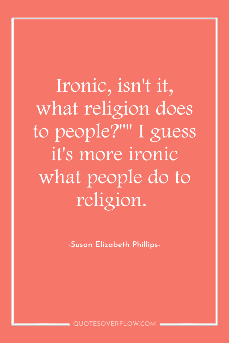 Ironic, isn't it, what religion does to people?
