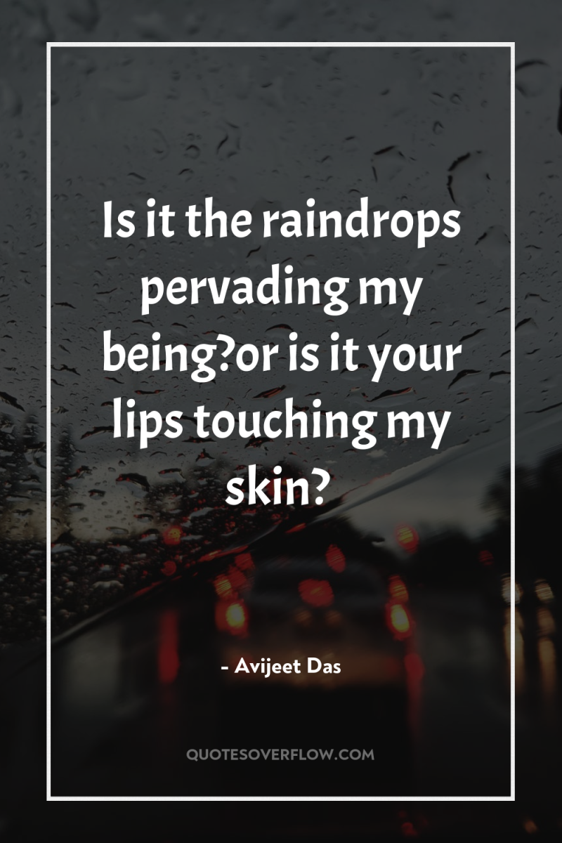 Is it the raindrops pervading my being?or is it your...