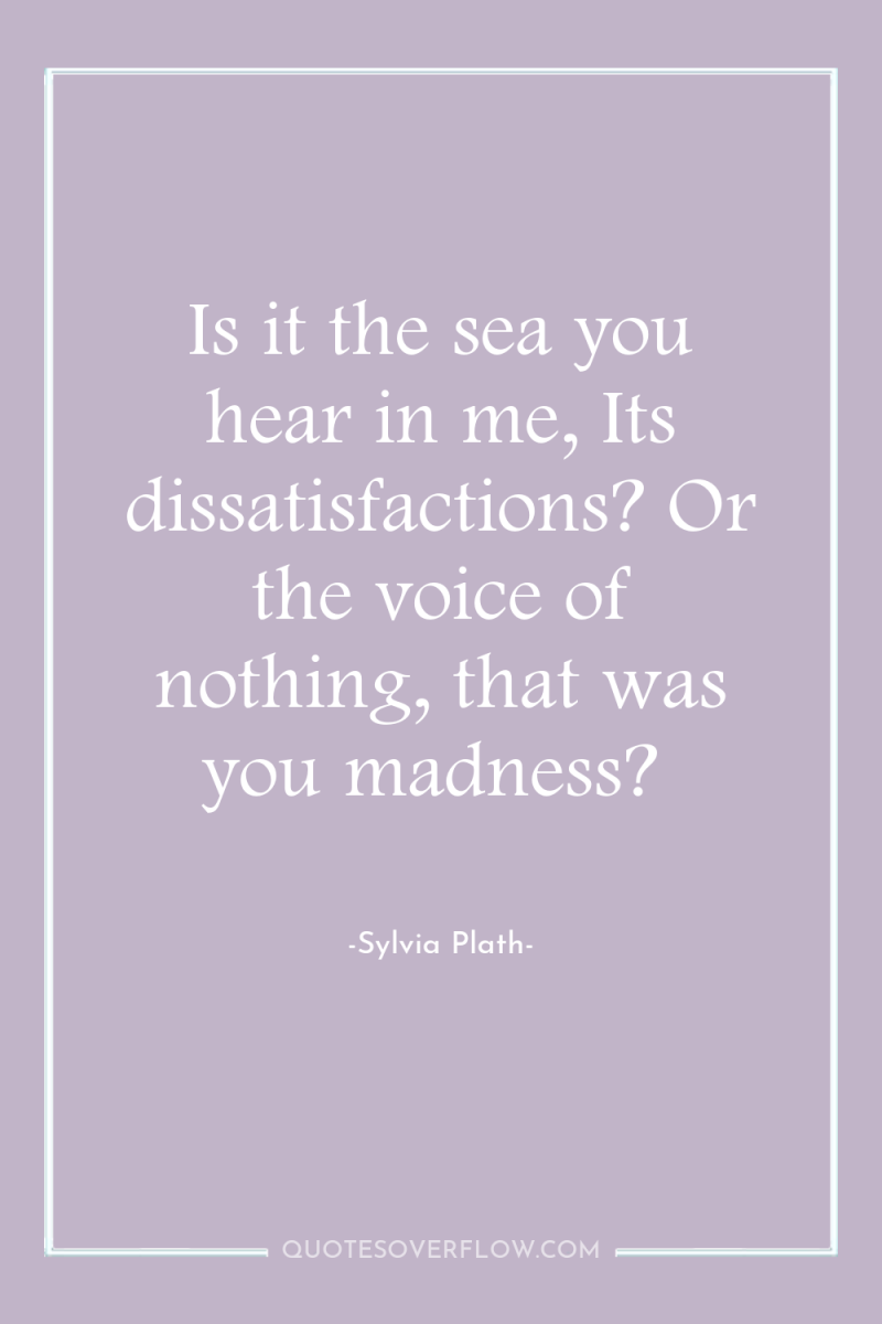 Is it the sea you hear in me, Its dissatisfactions?...