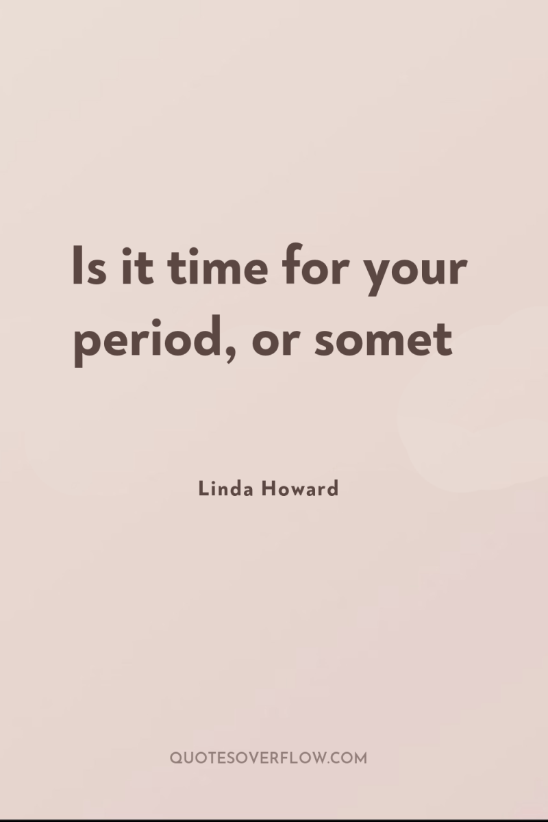 Is it time for your period, or somet 