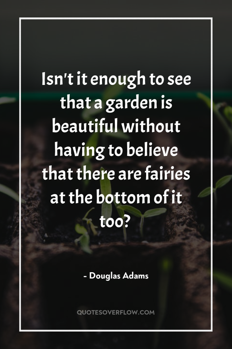 Isn't it enough to see that a garden is beautiful...