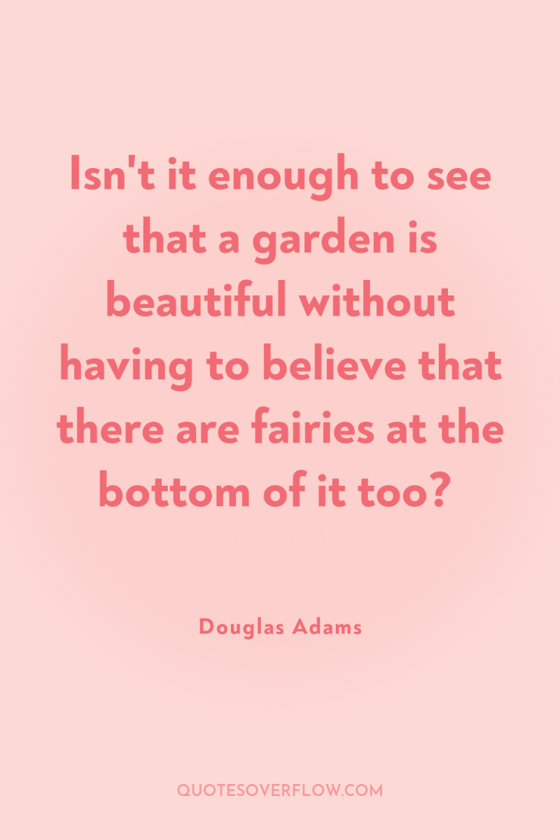 Isn't it enough to see that a garden is beautiful...