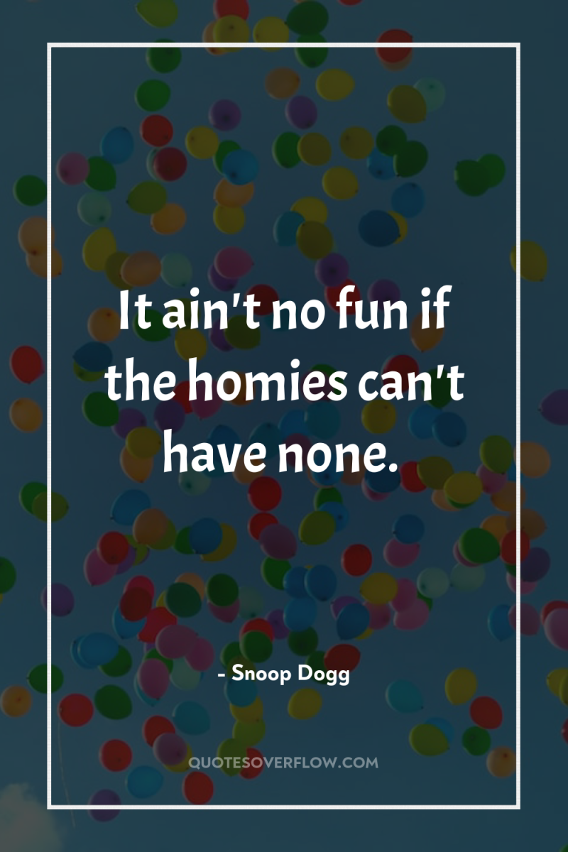 It ain't no fun if the homies can't have none. 
